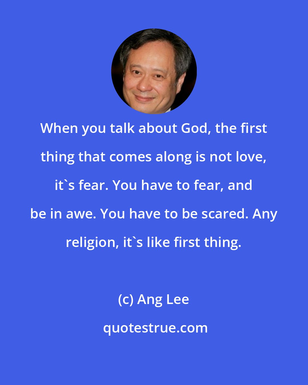 Ang Lee: When you talk about God, the first thing that comes along is not love, it's fear. You have to fear, and be in awe. You have to be scared. Any religion, it's like first thing.