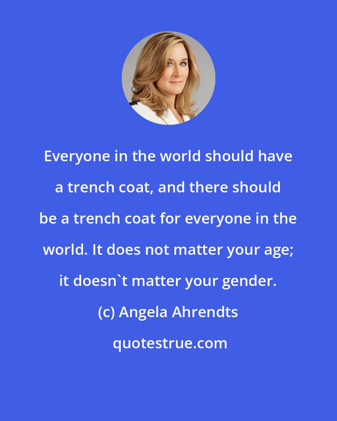 Angela Ahrendts: Everyone in the world should have a trench coat, and there should be a trench coat for everyone in the world. It does not matter your age; it doesn't matter your gender.