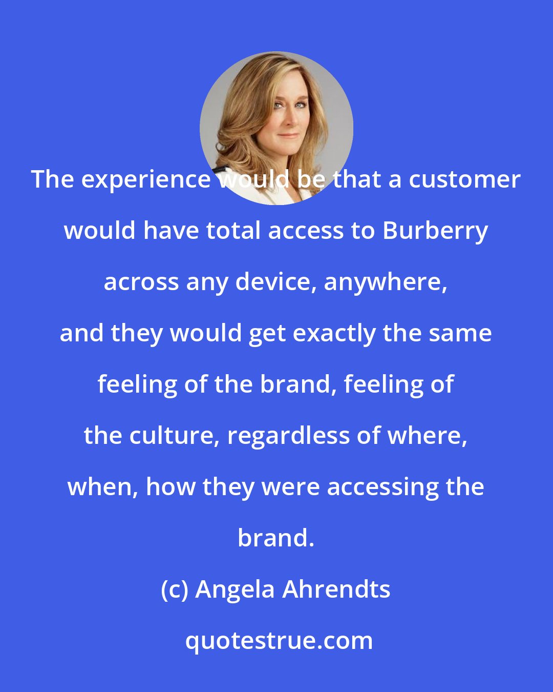 Angela Ahrendts: The experience would be that a customer would have total access to Burberry across any device, anywhere, and they would get exactly the same feeling of the brand, feeling of the culture, regardless of where, when, how they were accessing the brand.