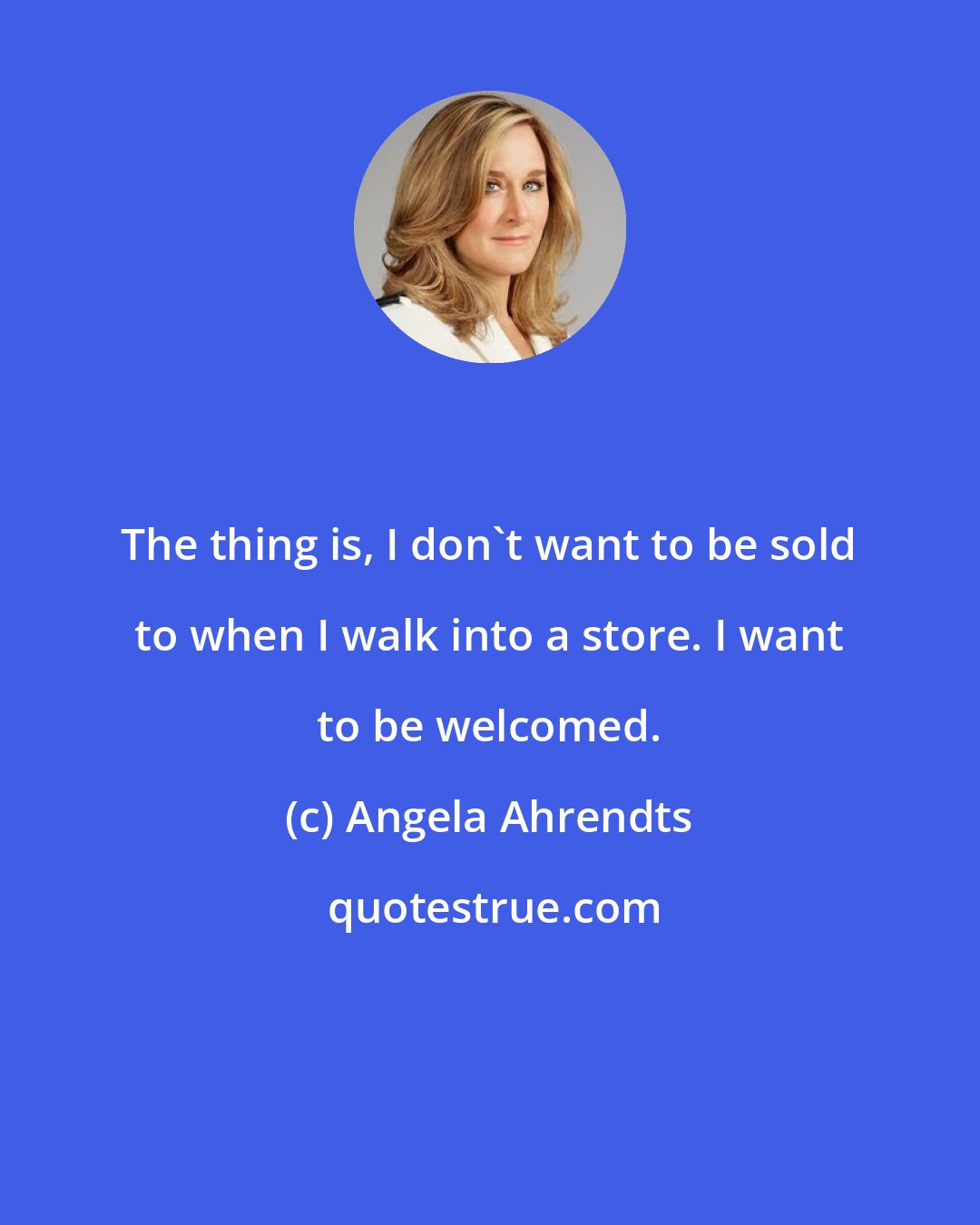 Angela Ahrendts: The thing is, I don't want to be sold to when I walk into a store. I want to be welcomed.