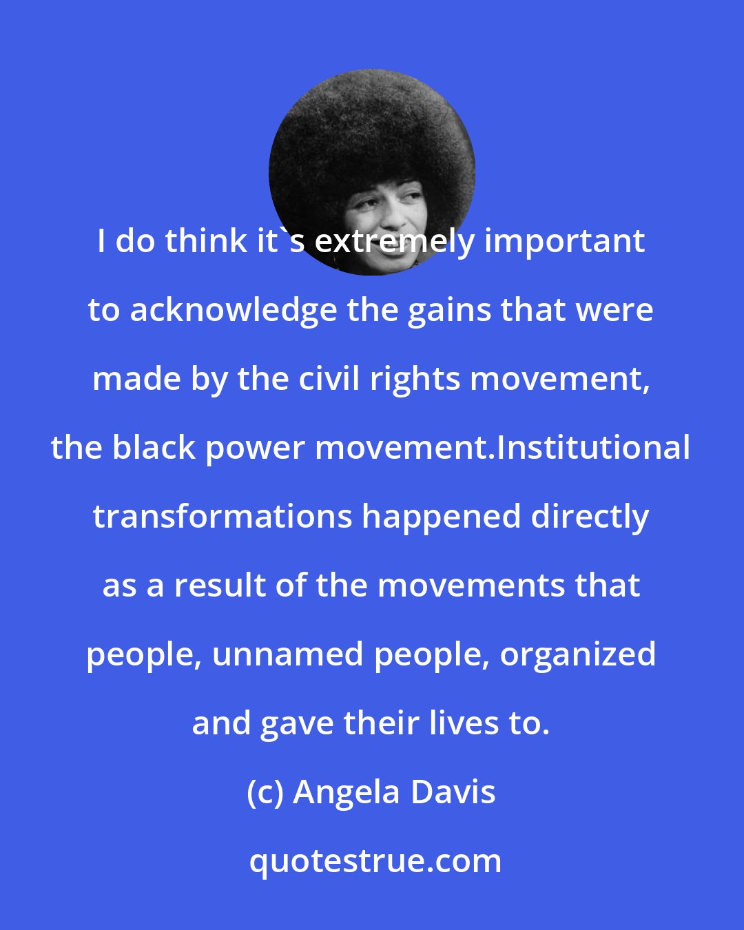 Angela Davis: I do think it's extremely important to acknowledge the gains that were made by the civil rights movement, the black power movement.Institutional transformations happened directly as a result of the movements that people, unnamed people, organized and gave their lives to.