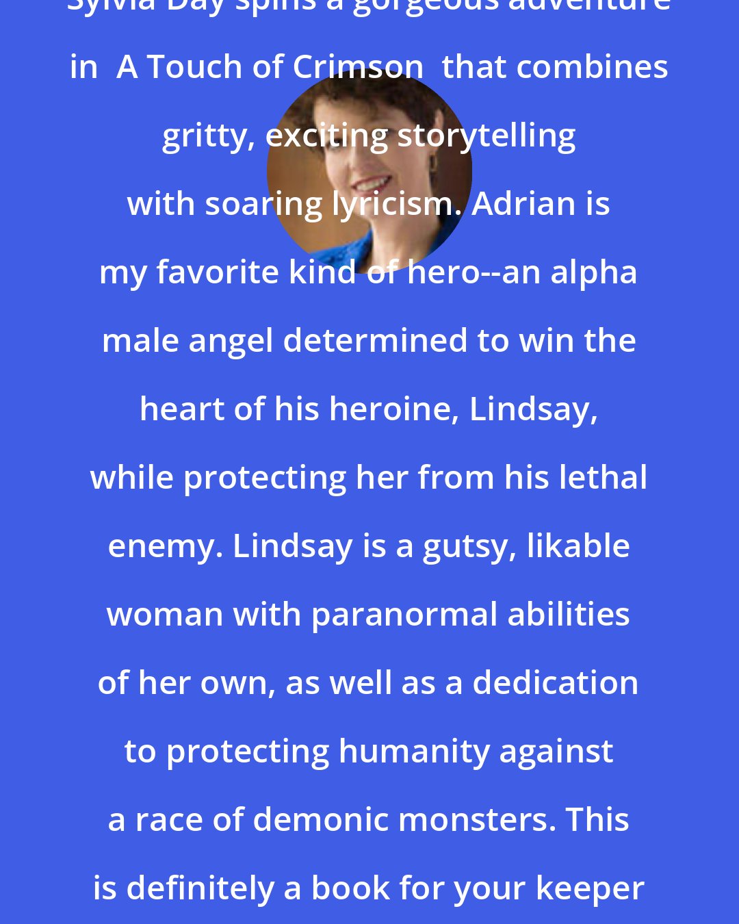 Angela Knight: Sylvia Day spins a gorgeous adventure in  A Touch of Crimson  that combines gritty, exciting storytelling with soaring lyricism. Adrian is my favorite kind of hero--an alpha male angel determined to win the heart of his heroine, Lindsay, while protecting her from his lethal enemy. Lindsay is a gutsy, likable woman with paranormal abilities of her own, as well as a dedication to protecting humanity against a race of demonic monsters. This is definitely a book for your keeper shelf.