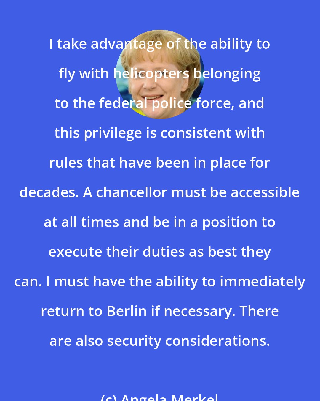 Angela Merkel: I take advantage of the ability to fly with helicopters belonging to the federal police force, and this privilege is consistent with rules that have been in place for decades. A chancellor must be accessible at all times and be in a position to execute their duties as best they can. I must have the ability to immediately return to Berlin if necessary. There are also security considerations.
