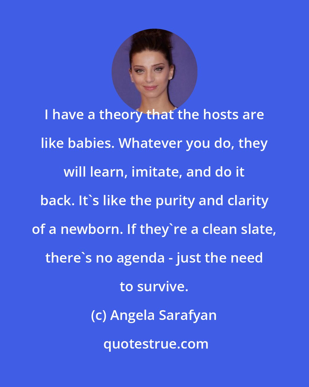 Angela Sarafyan: I have a theory that the hosts are like babies. Whatever you do, they will learn, imitate, and do it back. It's like the purity and clarity of a newborn. If they're a clean slate, there's no agenda - just the need to survive.