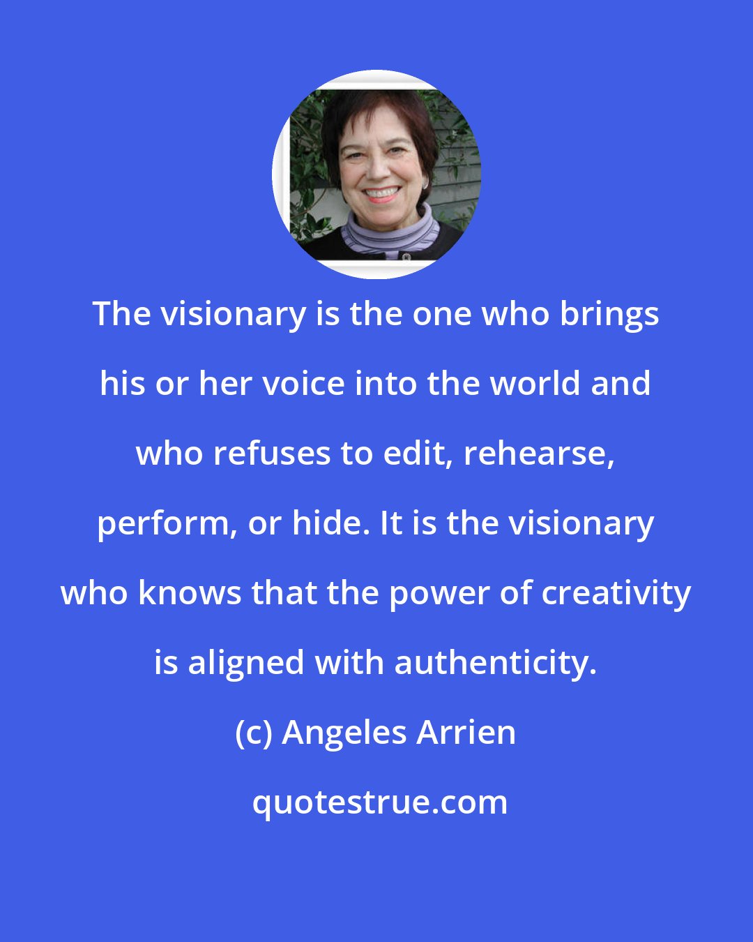 Angeles Arrien: The visionary is the one who brings his or her voice into the world and who refuses to edit, rehearse, perform, or hide. It is the visionary who knows that the power of creativity is aligned with authenticity.