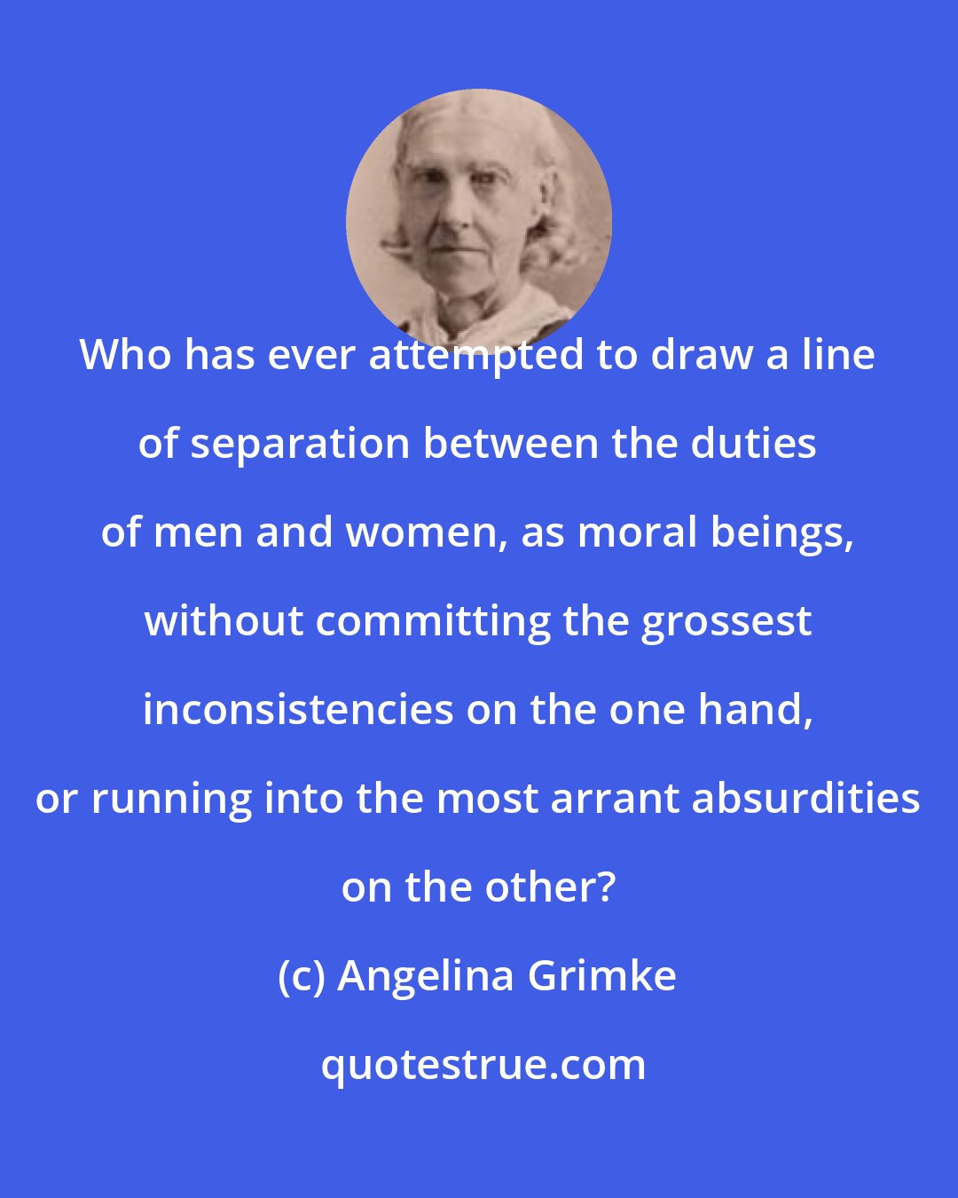 Angelina Grimke: Who has ever attempted to draw a line of separation between the duties of men and women, as moral beings, without committing the grossest inconsistencies on the one hand, or running into the most arrant absurdities on the other?
