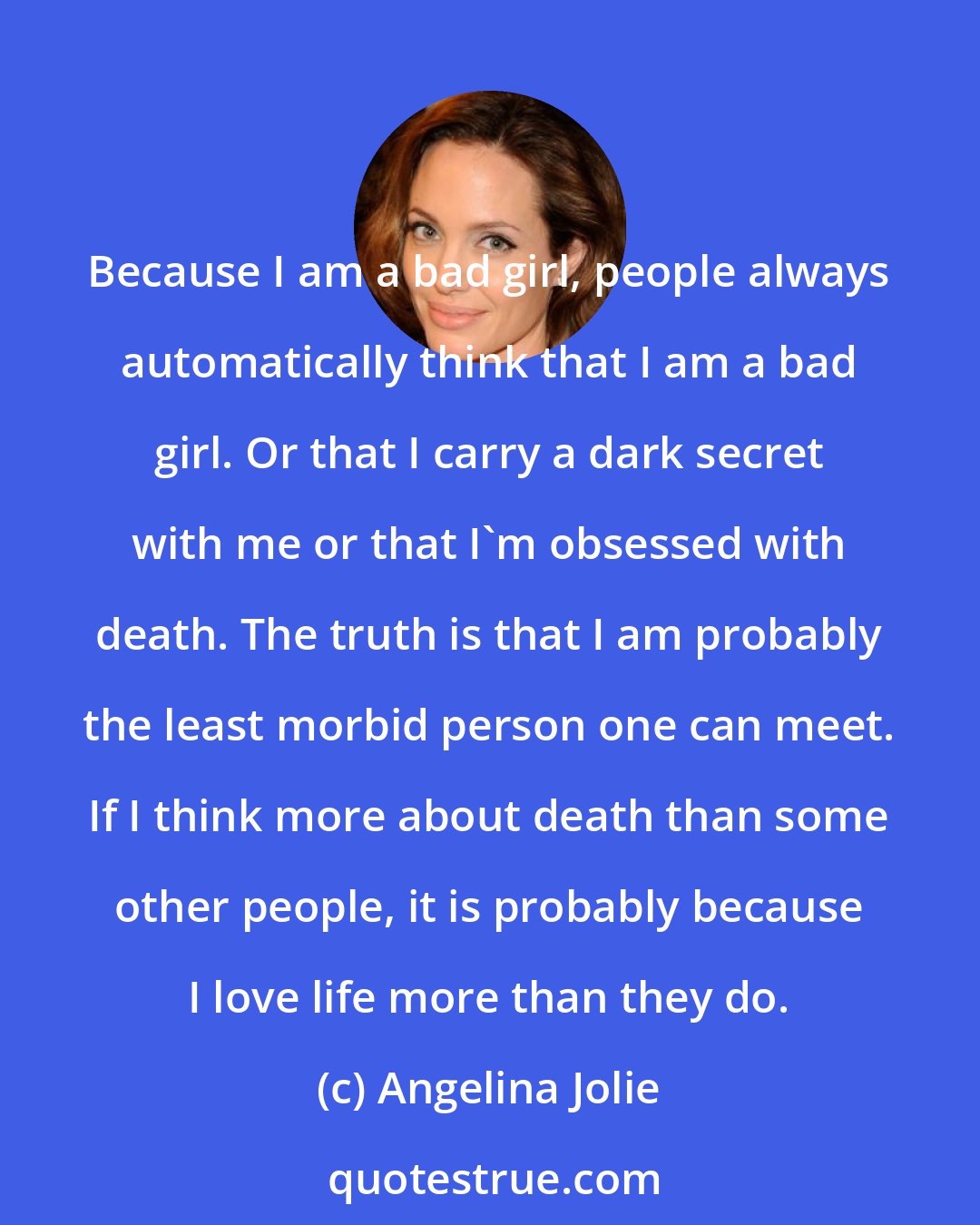 Angelina Jolie: Because I am a bad girl, people always automatically think that I am a bad girl. Or that I carry a dark secret with me or that I'm obsessed with death. The truth is that I am probably the least morbid person one can meet. If I think more about death than some other people, it is probably because I love life more than they do.