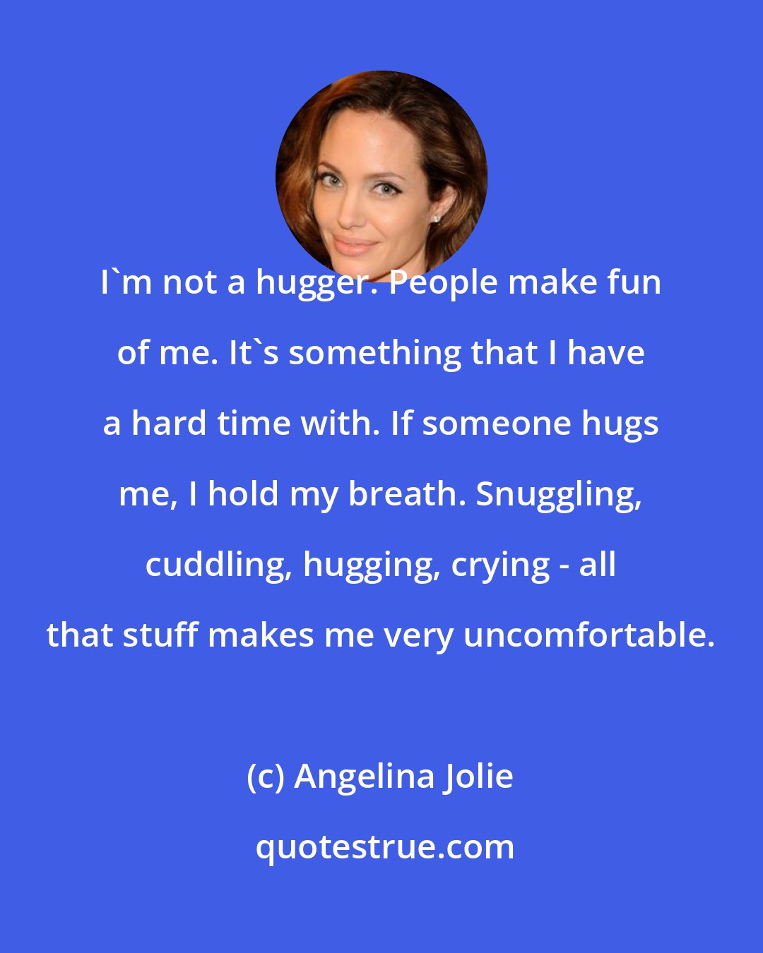 Angelina Jolie: I'm not a hugger. People make fun of me. It's something that I have a hard time with. If someone hugs me, I hold my breath. Snuggling, cuddling, hugging, crying - all that stuff makes me very uncomfortable.