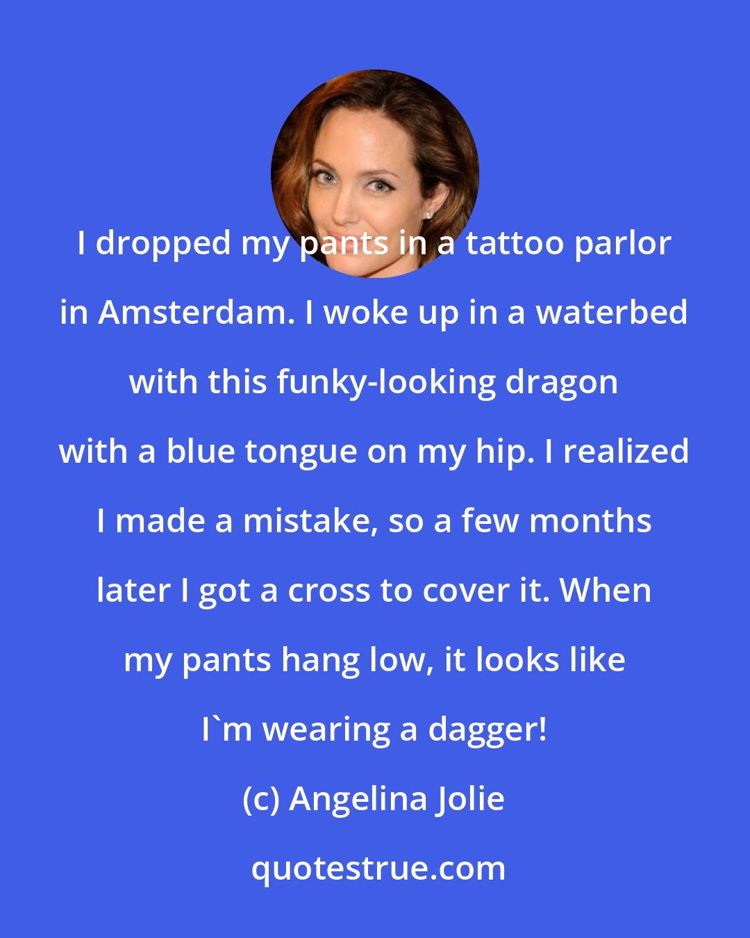 Angelina Jolie: I dropped my pants in a tattoo parlor in Amsterdam. I woke up in a waterbed with this funky-looking dragon with a blue tongue on my hip. I realized I made a mistake, so a few months later I got a cross to cover it. When my pants hang low, it looks like I'm wearing a dagger!