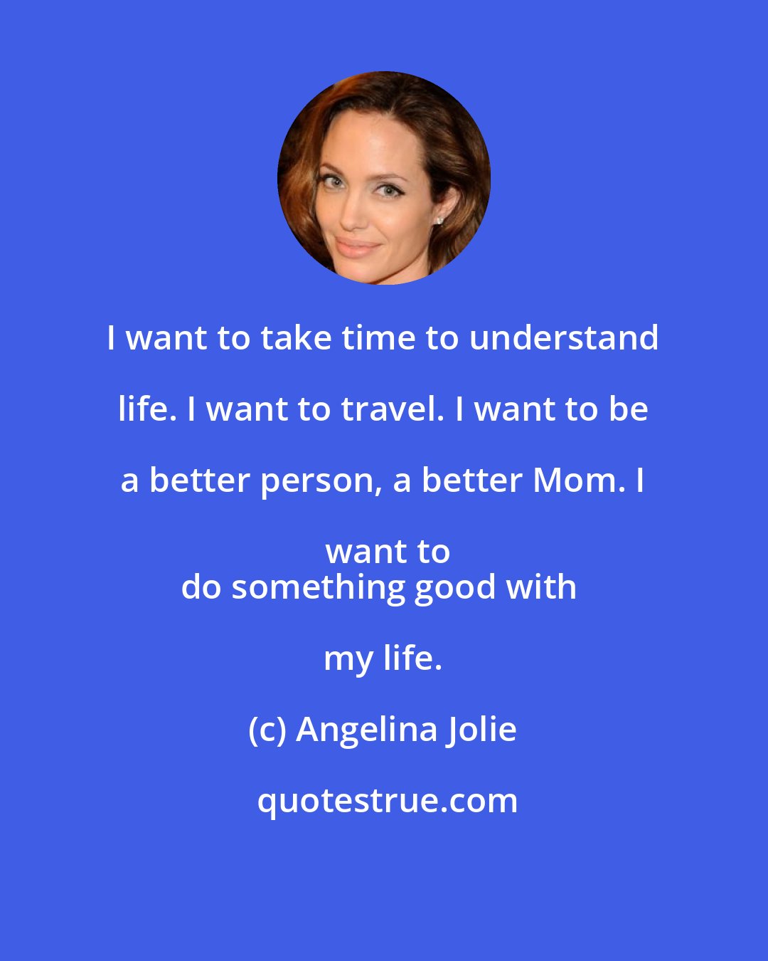 Angelina Jolie: I want to take time to understand life. I want to travel. I want to be a better person, a better Mom. I want to
do something good with my life.