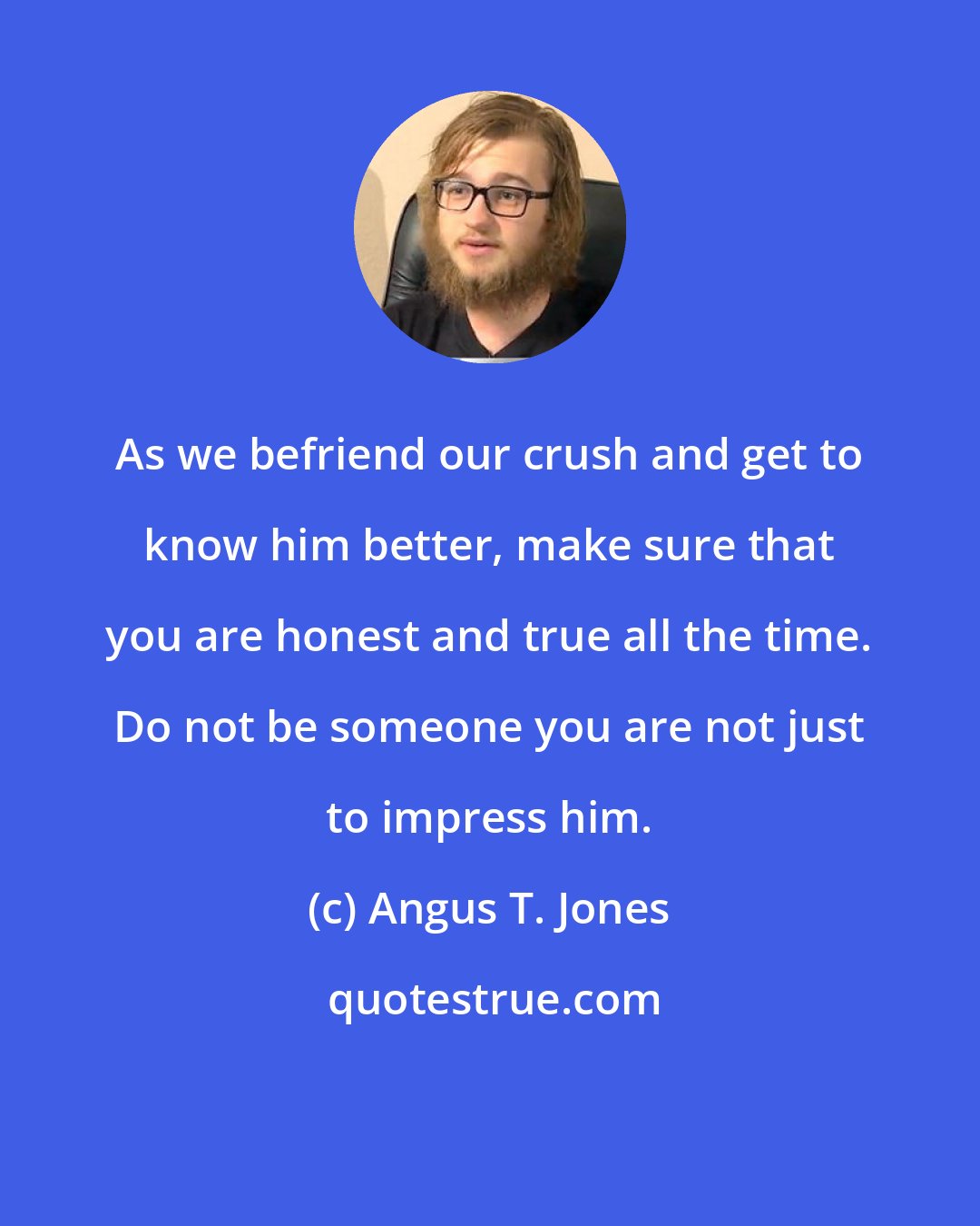 Angus T. Jones: As we befriend our crush and get to know him better, make sure that you are honest and true all the time. Do not be someone you are not just to impress him.