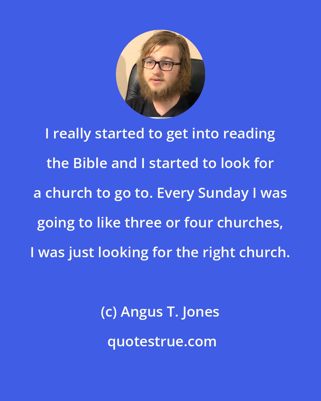 Angus T. Jones: I really started to get into reading the Bible and I started to look for a church to go to. Every Sunday I was going to like three or four churches, I was just looking for the right church.
