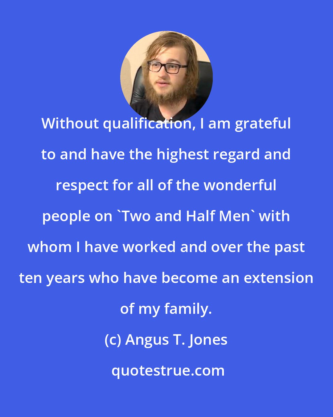 Angus T. Jones: Without qualification, I am grateful to and have the highest regard and respect for all of the wonderful people on 'Two and Half Men' with whom I have worked and over the past ten years who have become an extension of my family.