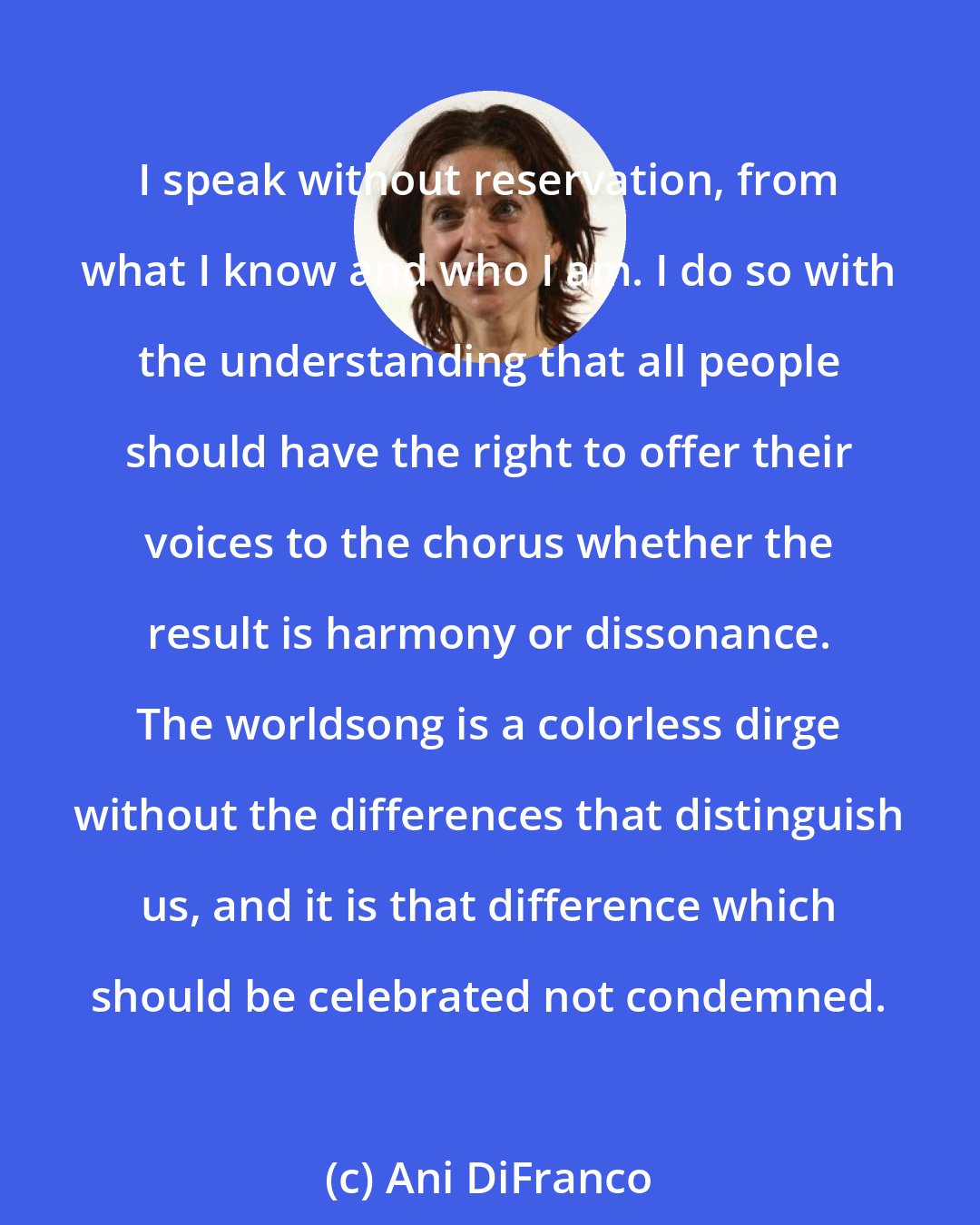 Ani DiFranco: I speak without reservation, from what I know and who I am. I do so with the understanding that all people should have the right to offer their voices to the chorus whether the result is harmony or dissonance. The worldsong is a colorless dirge without the differences that distinguish us, and it is that difference which should be celebrated not condemned.
