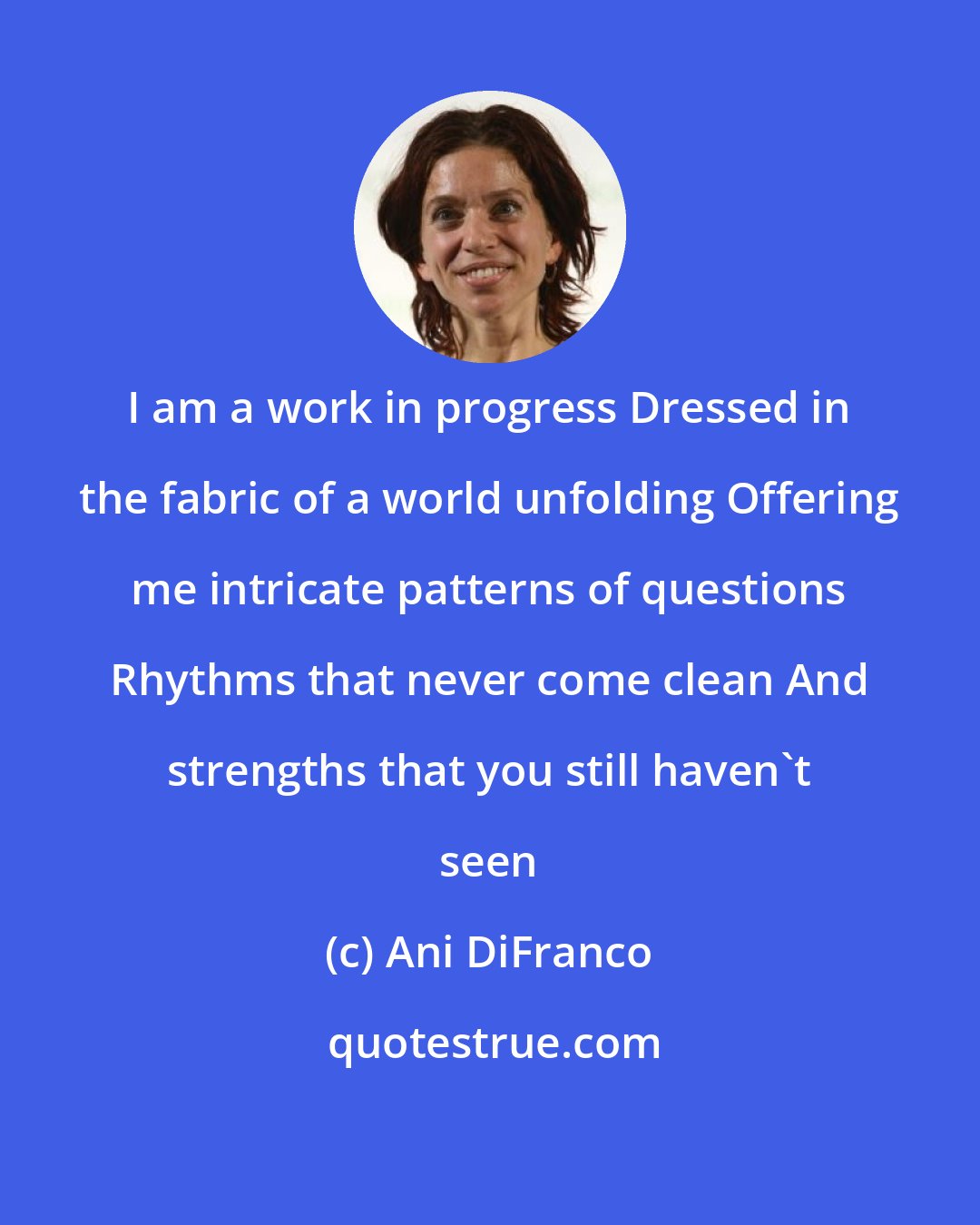 Ani DiFranco: I am a work in progress Dressed in the fabric of a world unfolding Offering me intricate patterns of questions Rhythms that never come clean And strengths that you still haven't seen