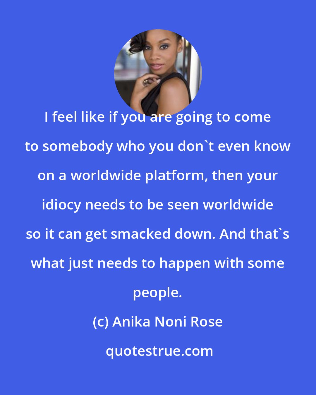 Anika Noni Rose: I feel like if you are going to come to somebody who you don't even know on a worldwide platform, then your idiocy needs to be seen worldwide so it can get smacked down. And that's what just needs to happen with some people.