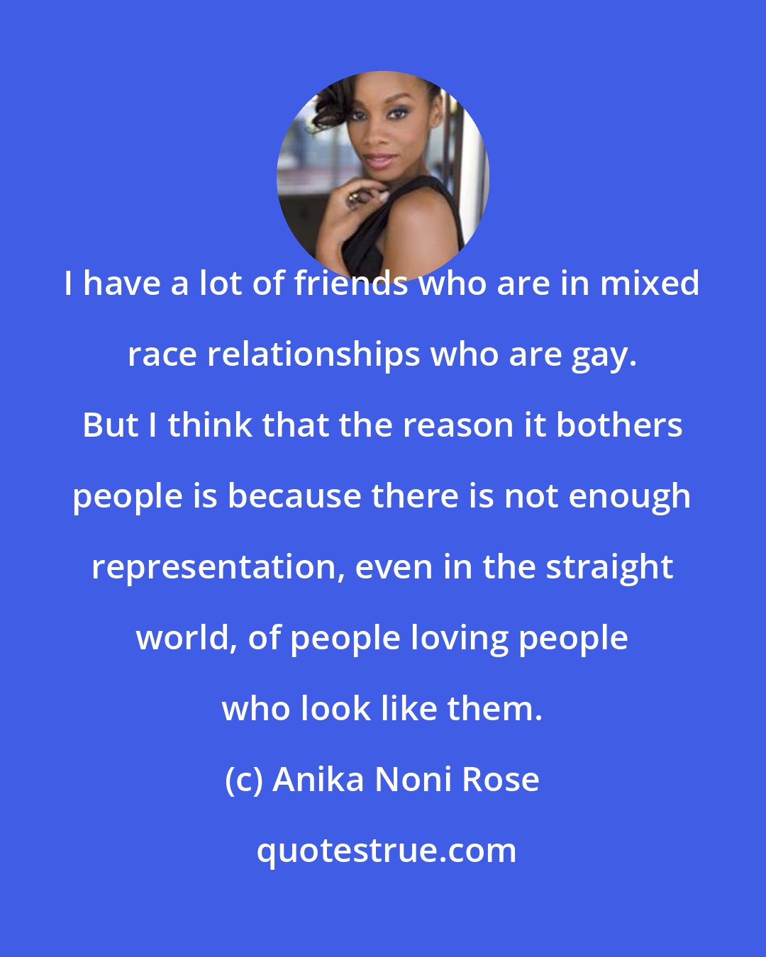 Anika Noni Rose: I have a lot of friends who are in mixed race relationships who are gay. But I think that the reason it bothers people is because there is not enough representation, even in the straight world, of people loving people who look like them.