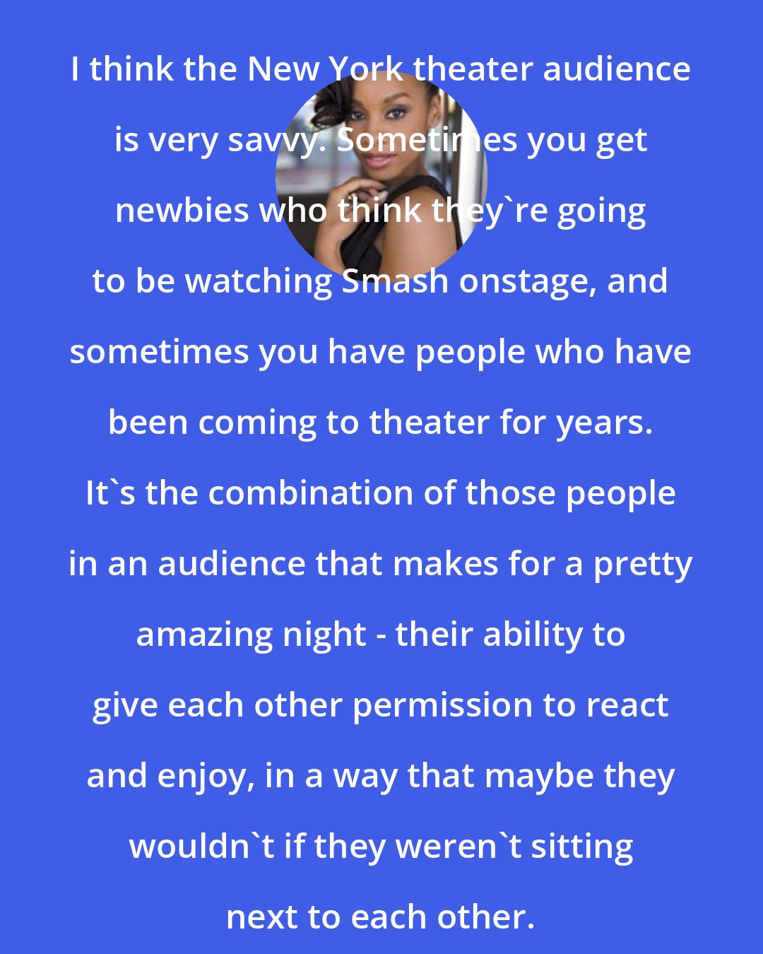 Anika Noni Rose: I think the New York theater audience is very savvy. Sometimes you get newbies who think they're going to be watching Smash onstage, and sometimes you have people who have been coming to theater for years. It's the combination of those people in an audience that makes for a pretty amazing night - their ability to give each other permission to react and enjoy, in a way that maybe they wouldn't if they weren't sitting next to each other.