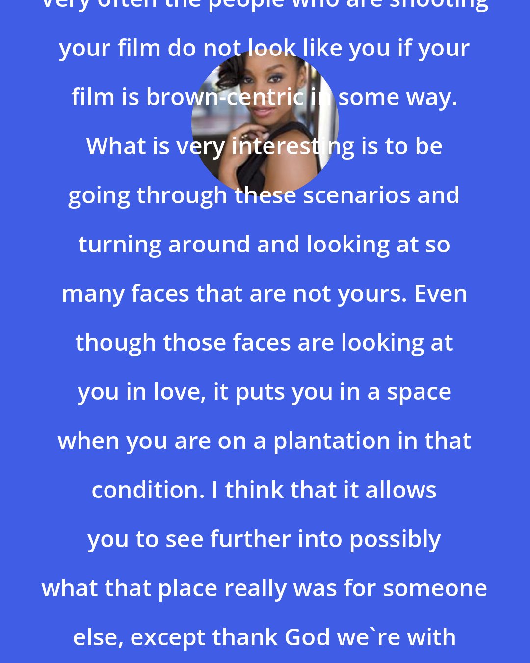 Anika Noni Rose: Very often the people who are shooting your film do not look like you if your film is brown-centric in some way. What is very interesting is to be going through these scenarios and turning around and looking at so many faces that are not yours. Even though those faces are looking at you in love, it puts you in a space when you are on a plantation in that condition. I think that it allows you to see further into possibly what that place really was for someone else, except thank God we're with people who love and respect us.