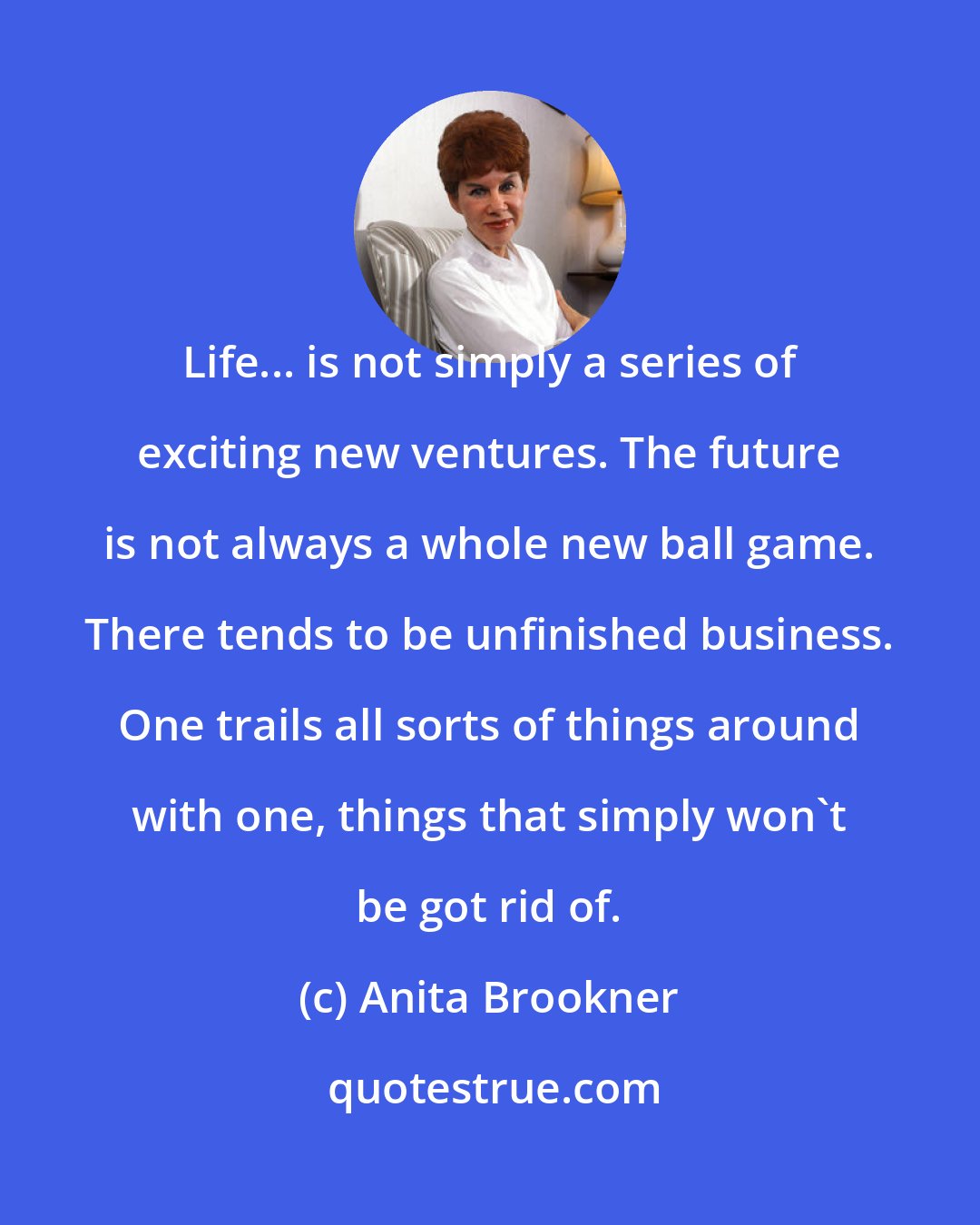 Anita Brookner: Life... is not simply a series of exciting new ventures. The future is not always a whole new ball game. There tends to be unfinished business. One trails all sorts of things around with one, things that simply won't be got rid of.