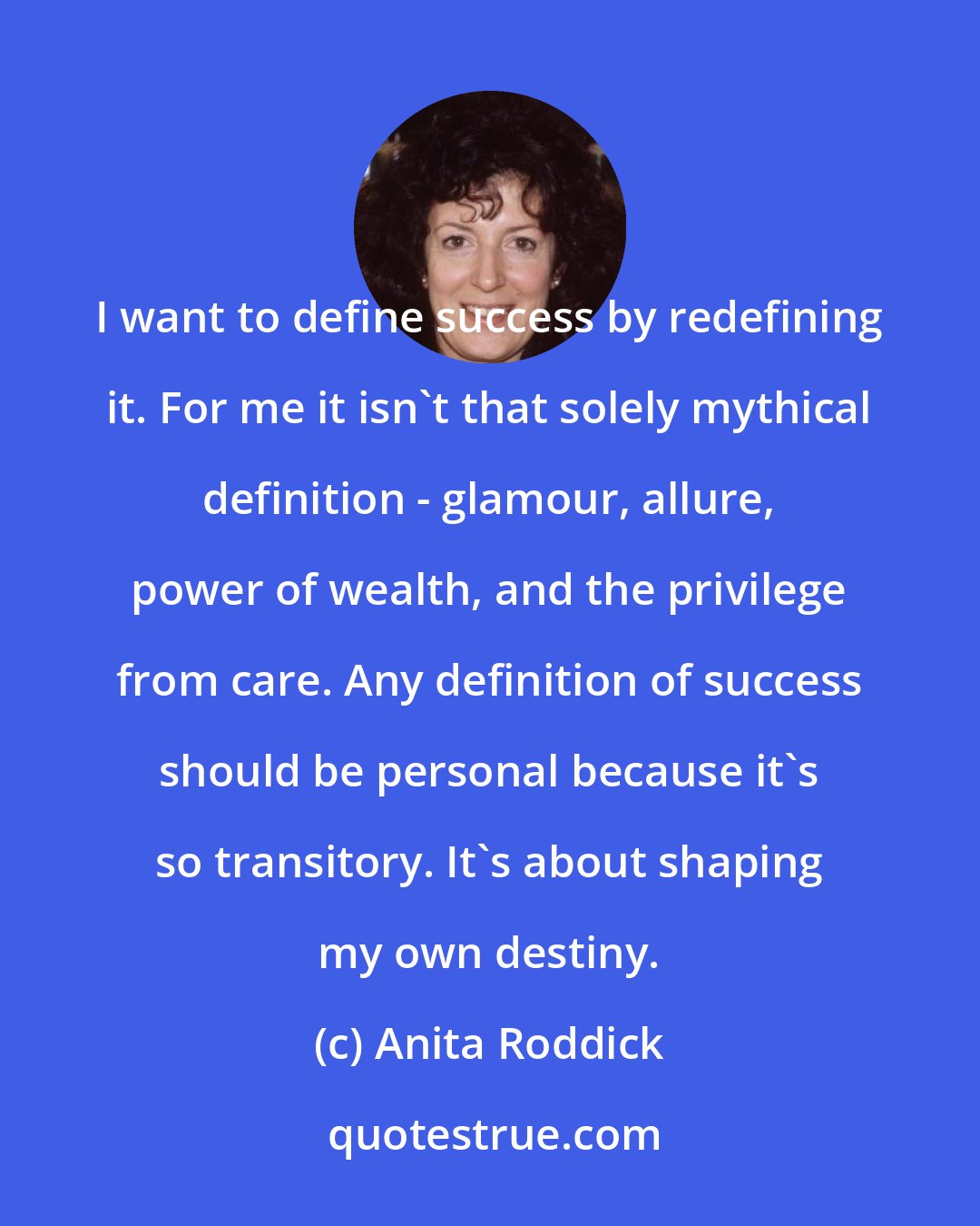 Anita Roddick: I want to define success by redefining it. For me it isn't that solely mythical definition - glamour, allure, power of wealth, and the privilege from care. Any definition of success should be personal because it's so transitory. It's about shaping my own destiny.