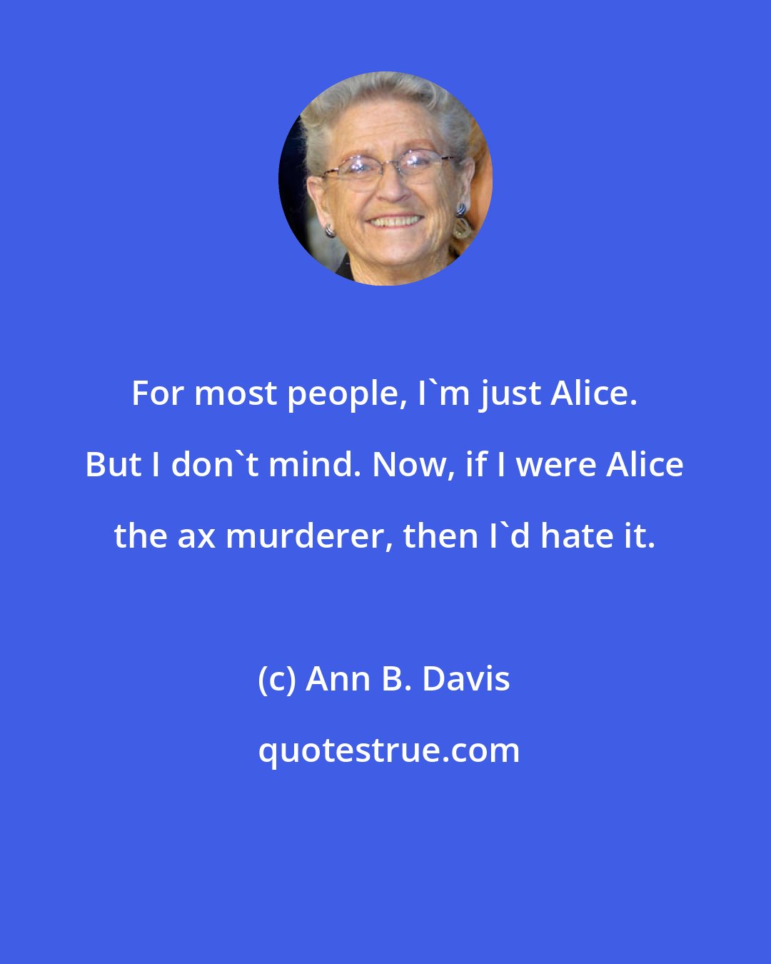 Ann B. Davis: For most people, I'm just Alice. But I don't mind. Now, if I were Alice the ax murderer, then I'd hate it.