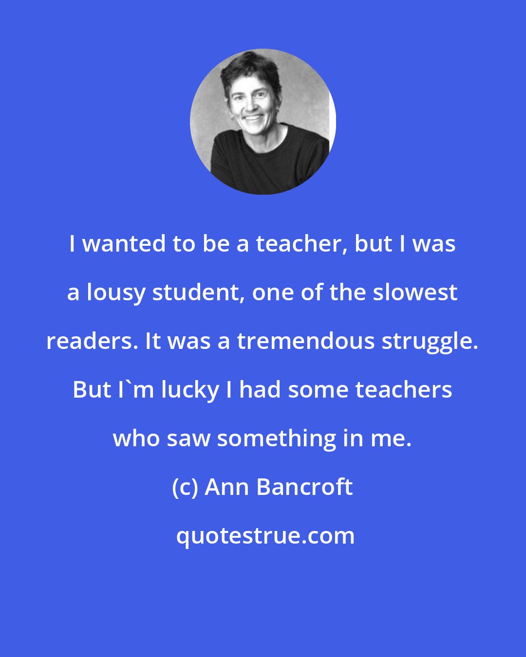 Ann Bancroft: I wanted to be a teacher, but I was a lousy student, one of the slowest readers. It was a tremendous struggle. But I'm lucky I had some teachers who saw something in me.