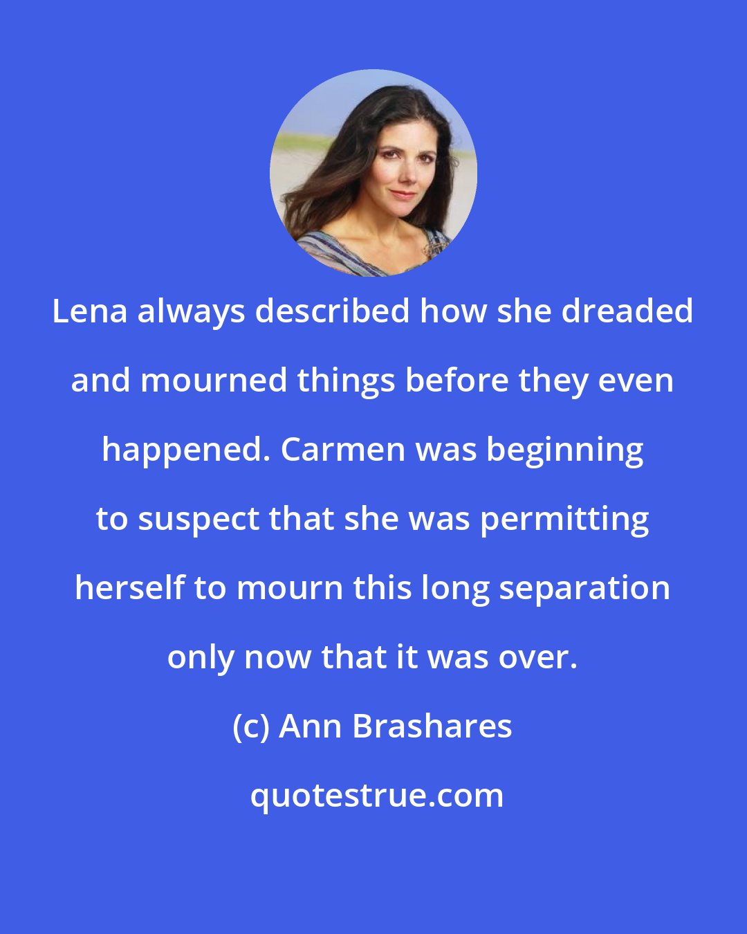 Ann Brashares: Lena always described how she dreaded and mourned things before they even happened. Carmen was beginning to suspect that she was permitting herself to mourn this long separation only now that it was over.