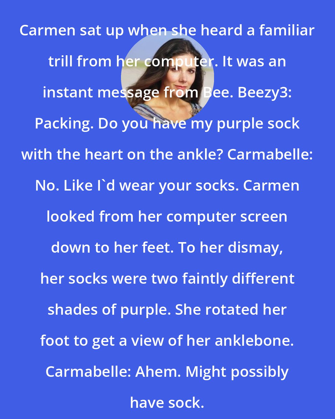 Ann Brashares: Carmen sat up when she heard a familiar trill from her computer. It was an instant message from Bee. Beezy3: Packing. Do you have my purple sock with the heart on the ankle? Carmabelle: No. Like I'd wear your socks. Carmen looked from her computer screen down to her feet. To her dismay, her socks were two faintly different shades of purple. She rotated her foot to get a view of her anklebone. Carmabelle: Ahem. Might possibly have sock.