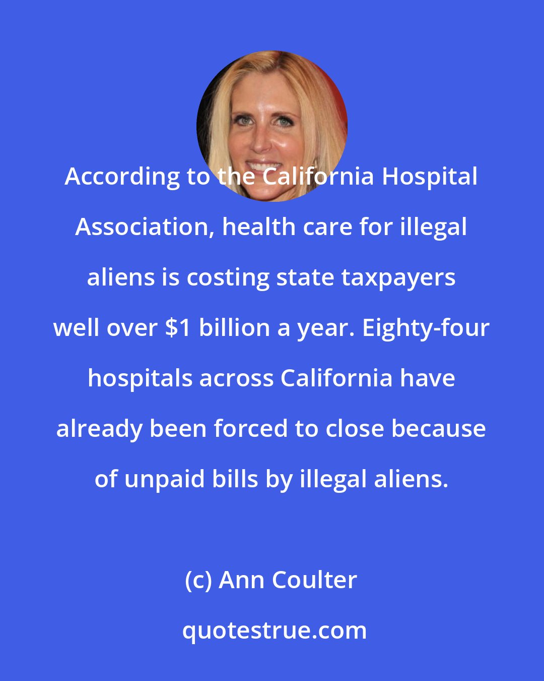 Ann Coulter: According to the California Hospital Association, health care for illegal aliens is costing state taxpayers well over $1 billion a year. Eighty-four hospitals across California have already been forced to close because of unpaid bills by illegal aliens.