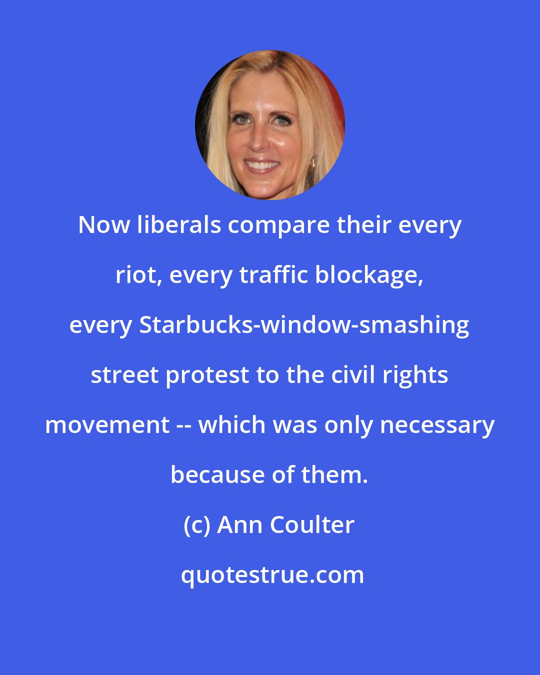 Ann Coulter: Now liberals compare their every riot, every traffic blockage, every Starbucks-window-smashing street protest to the civil rights movement -- which was only necessary because of them.