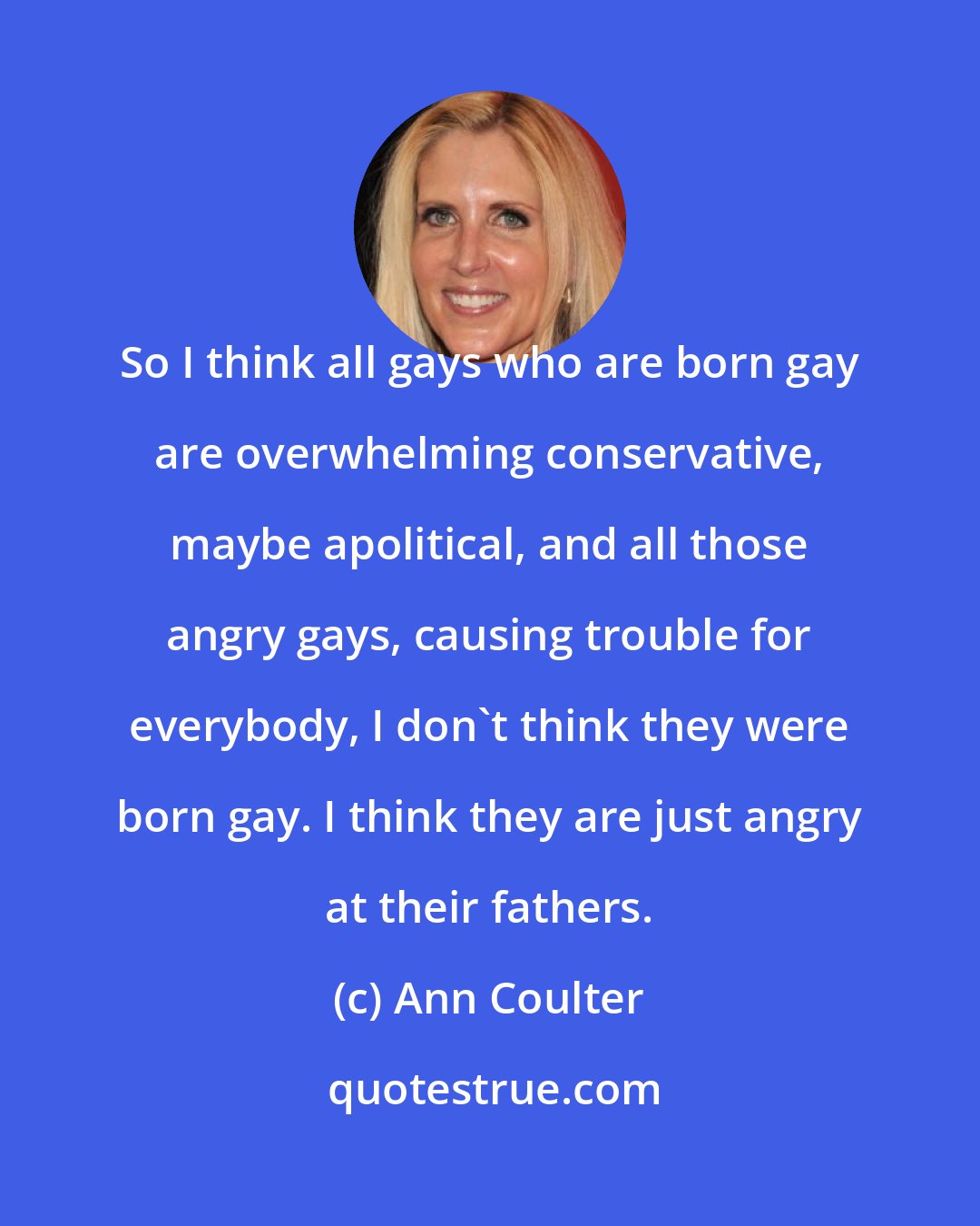 Ann Coulter: So I think all gays who are born gay are overwhelming conservative, maybe apolitical, and all those angry gays, causing trouble for everybody, I don't think they were born gay. I think they are just angry at their fathers.