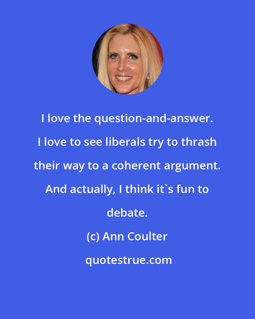 Ann Coulter: I love the question-and-answer. I love to see liberals try to thrash their way to a coherent argument. And actually, I think it's fun to debate.