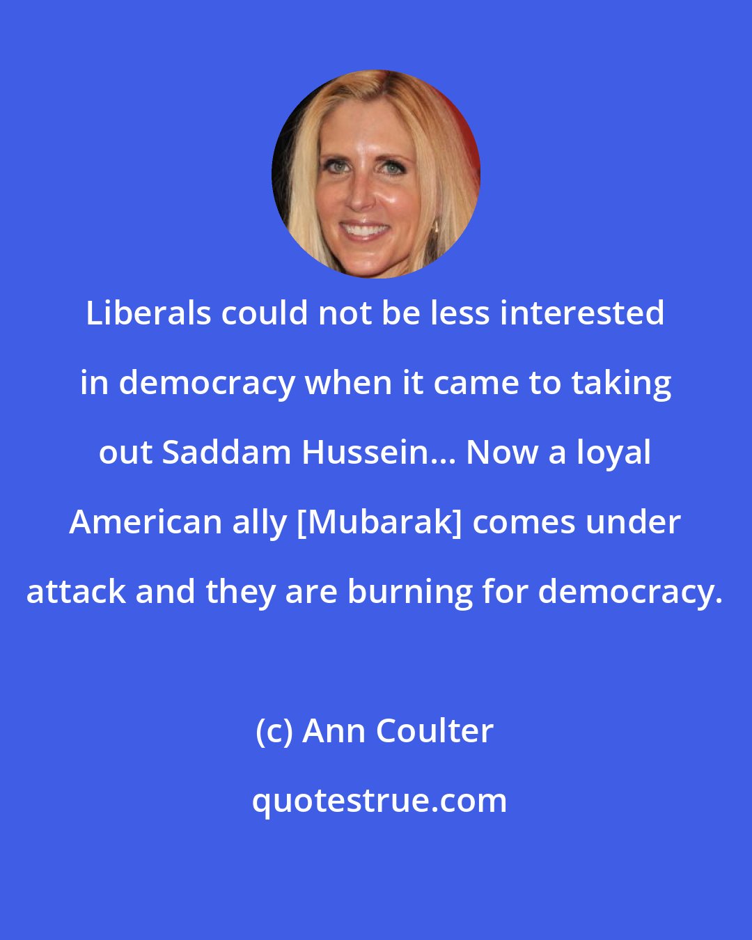 Ann Coulter: Liberals could not be less interested in democracy when it came to taking out Saddam Hussein... Now a loyal American ally [Mubarak] comes under attack and they are burning for democracy.