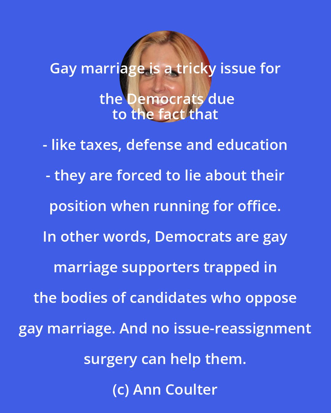 Ann Coulter: Gay marriage is a tricky issue for the Democrats due
 to the fact that - like taxes, defense and education - they are forced to lie about their position when running for office. In other words, Democrats are gay marriage supporters trapped in the bodies of candidates who oppose gay marriage. And no issue-reassignment surgery can help them.
