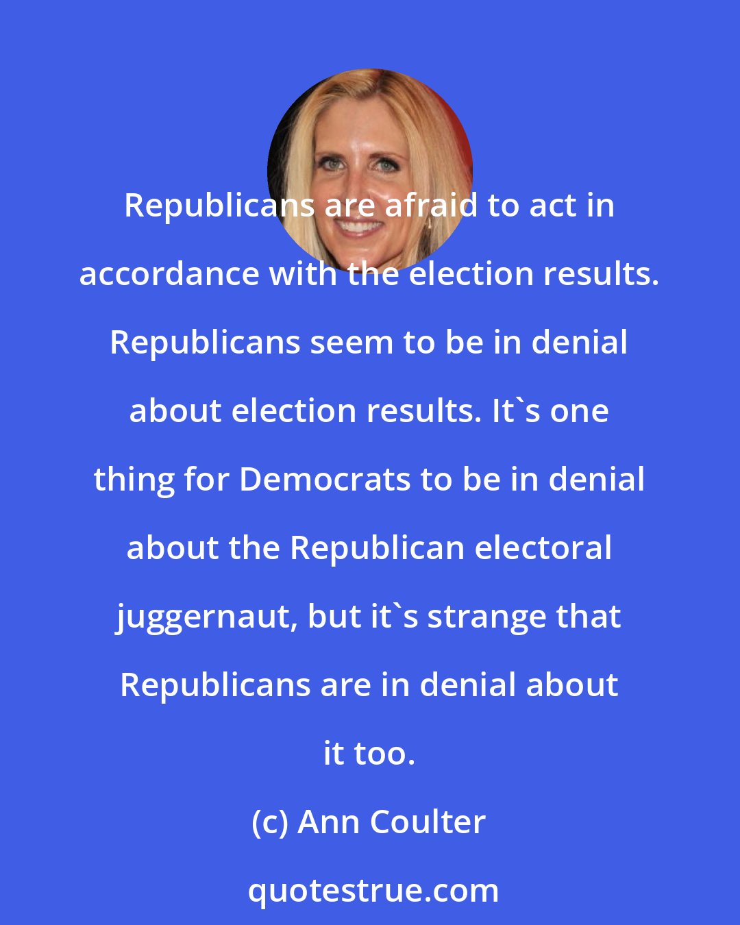 Ann Coulter: Republicans are afraid to act in accordance with the election results. Republicans seem to be in denial about election results. It's one thing for Democrats to be in denial about the Republican electoral juggernaut, but it's strange that Republicans are in denial about it too.
