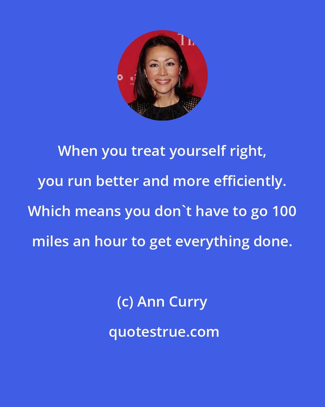 Ann Curry: When you treat yourself right, you run better and more efficiently. Which means you don't have to go 100 miles an hour to get everything done.