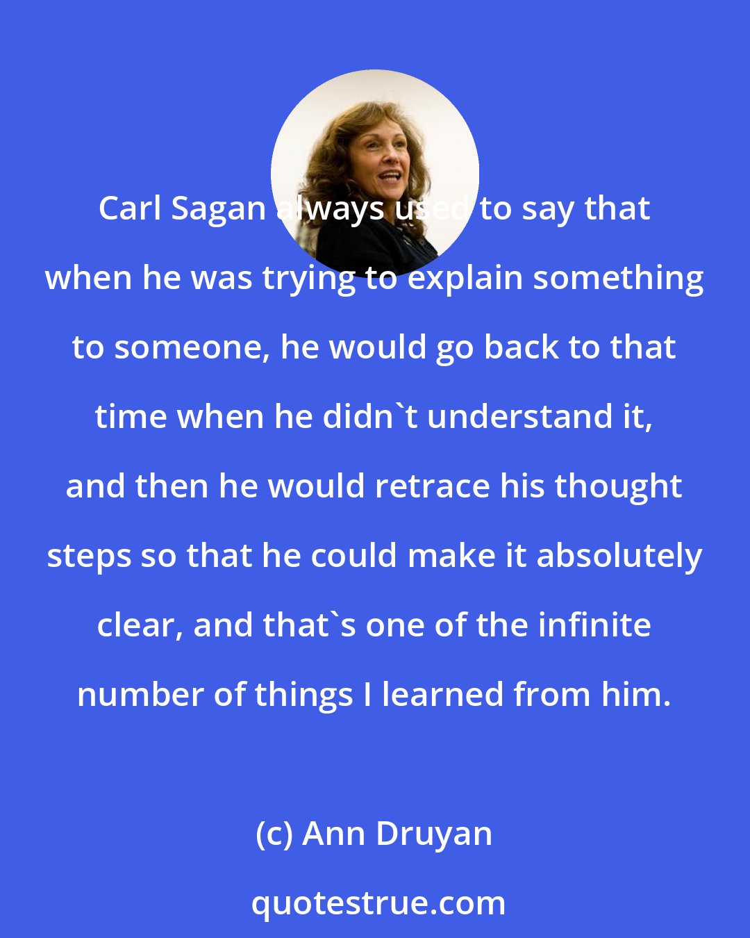 Ann Druyan: Carl Sagan always used to say that when he was trying to explain something to someone, he would go back to that time when he didn't understand it, and then he would retrace his thought steps so that he could make it absolutely clear, and that's one of the infinite number of things I learned from him.