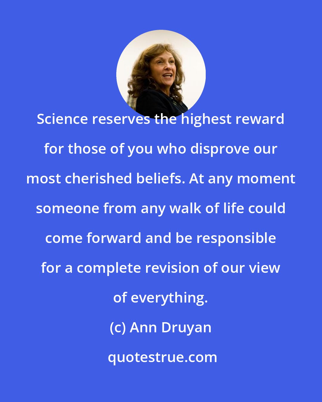 Ann Druyan: Science reserves the highest reward for those of you who disprove our most cherished beliefs. At any moment someone from any walk of life could come forward and be responsible for a complete revision of our view of everything.