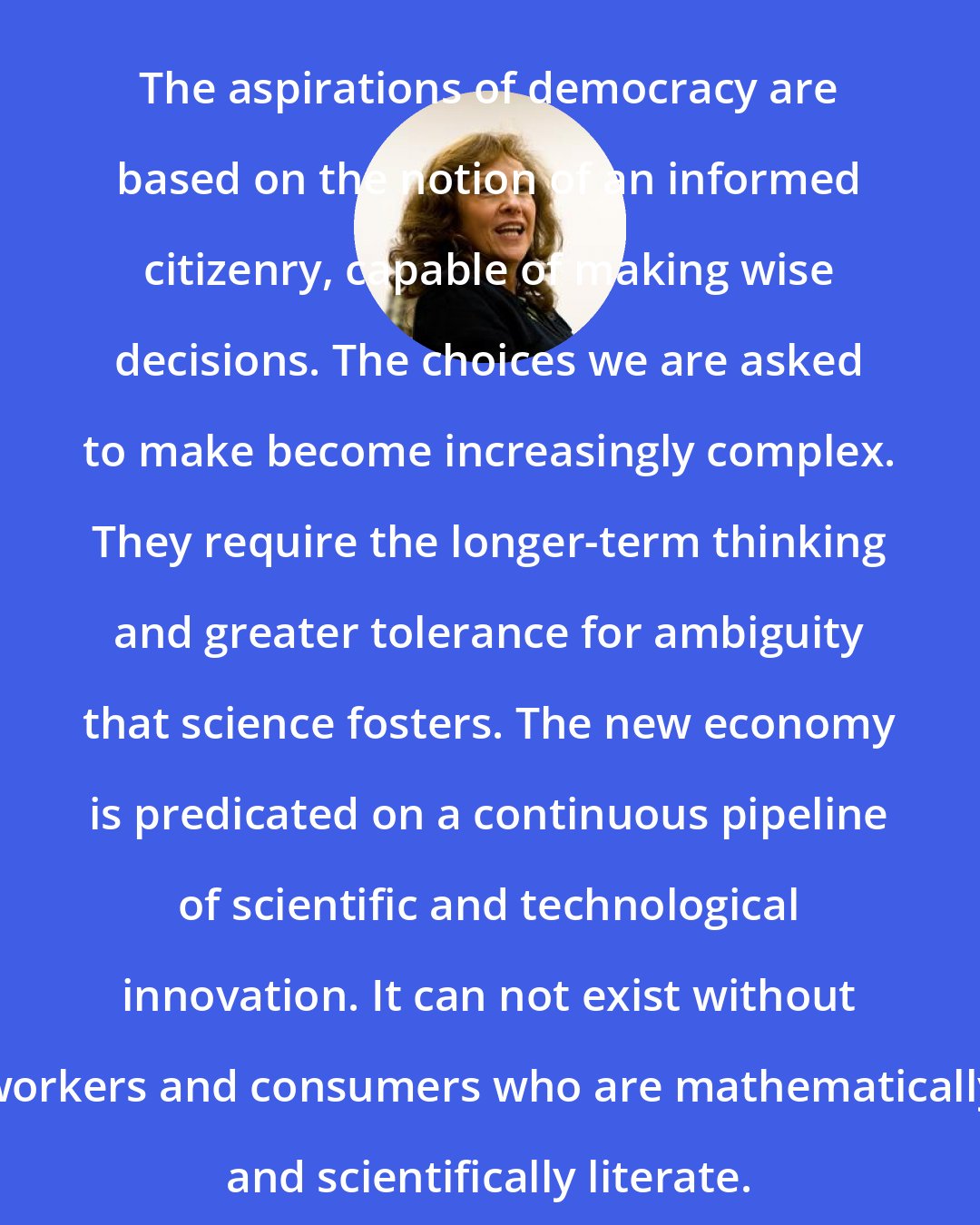 Ann Druyan: The aspirations of democracy are based on the notion of an informed citizenry, capable of making wise decisions. The choices we are asked to make become increasingly complex. They require the longer-term thinking and greater tolerance for ambiguity that science fosters. The new economy is predicated on a continuous pipeline of scientific and technological innovation. It can not exist without workers and consumers who are mathematically and scientifically literate.