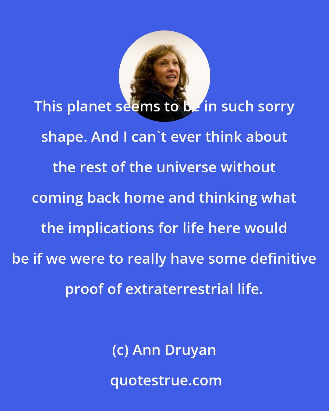Ann Druyan: This planet seems to be in such sorry shape. And I can't ever think about the rest of the universe without coming back home and thinking what the implications for life here would be if we were to really have some definitive proof of extraterrestrial life.