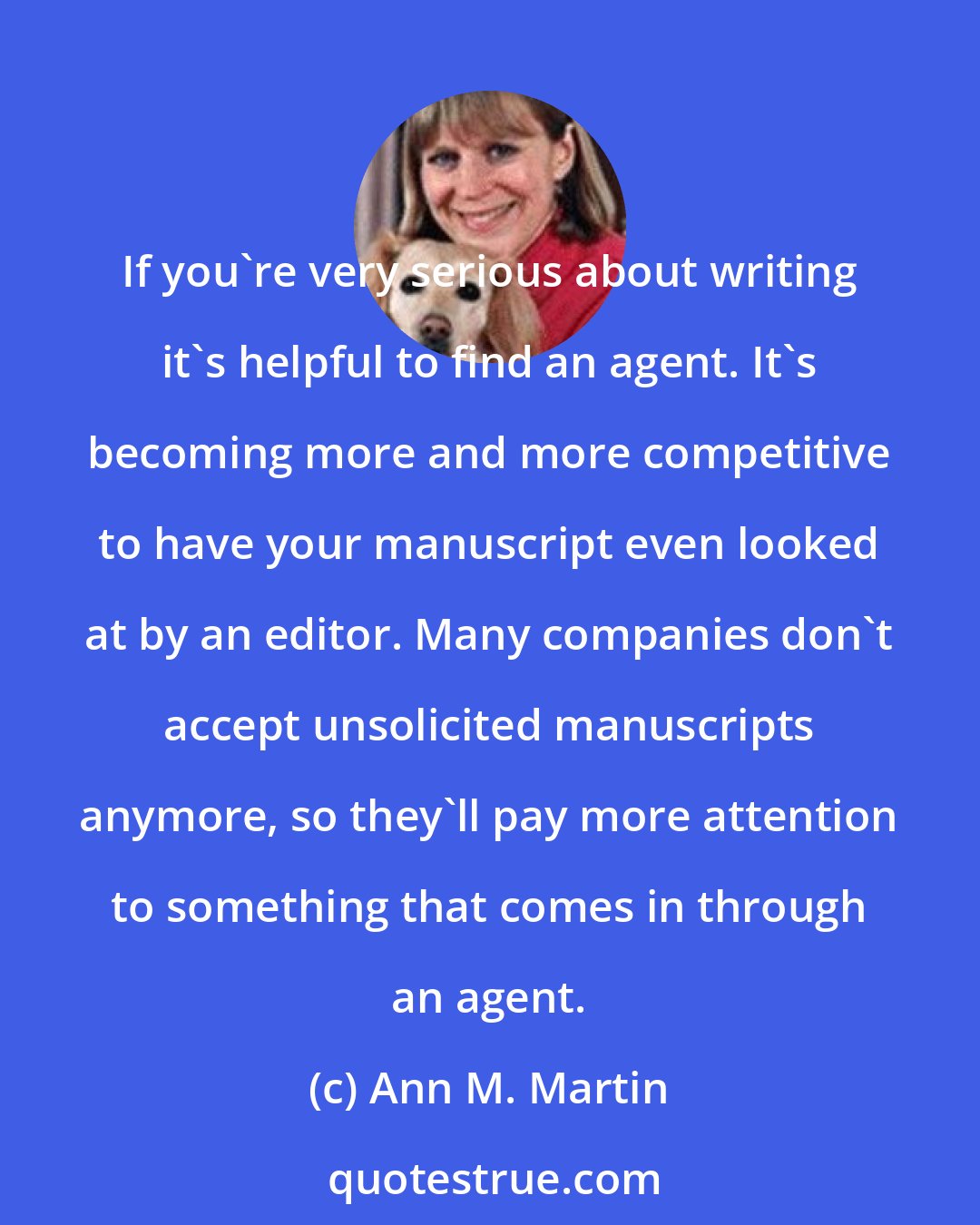Ann M. Martin: If you're very serious about writing it's helpful to find an agent. It's becoming more and more competitive to have your manuscript even looked at by an editor. Many companies don't accept unsolicited manuscripts anymore, so they'll pay more attention to something that comes in through an agent.