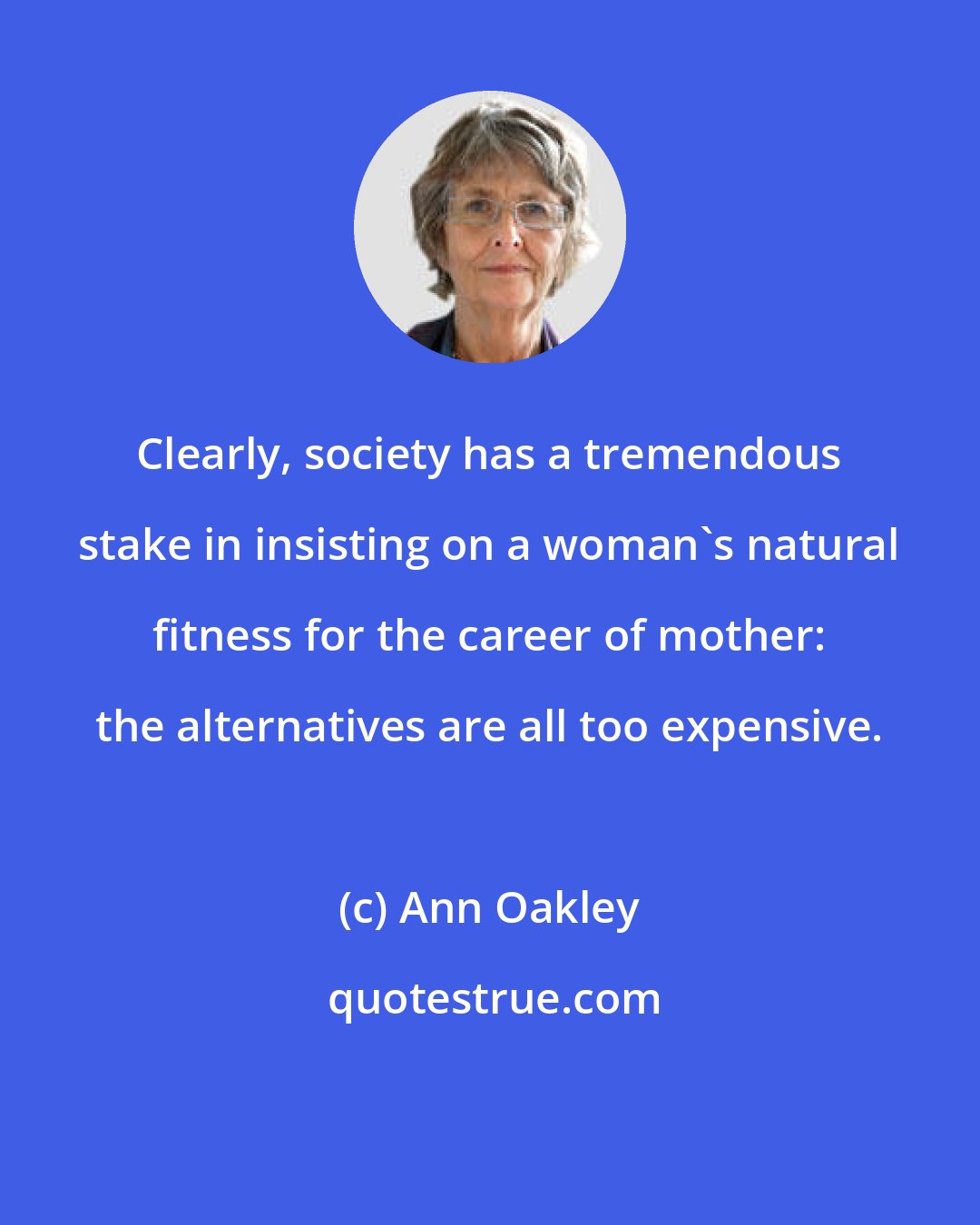 Ann Oakley: Clearly, society has a tremendous stake in insisting on a woman's natural fitness for the career of mother: the alternatives are all too expensive.