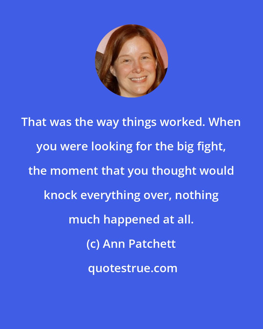 Ann Patchett: That was the way things worked. When you were looking for the big fight, the moment that you thought would knock everything over, nothing much happened at all.
