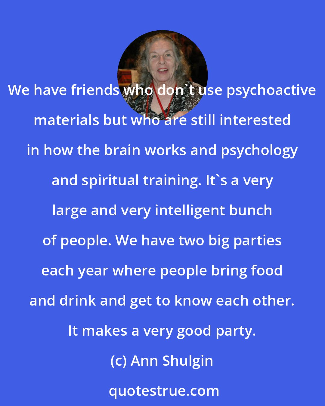 Ann Shulgin: We have friends who don't use psychoactive materials but who are still interested in how the brain works and psychology and spiritual training. It's a very large and very intelligent bunch of people. We have two big parties each year where people bring food and drink and get to know each other. It makes a very good party.