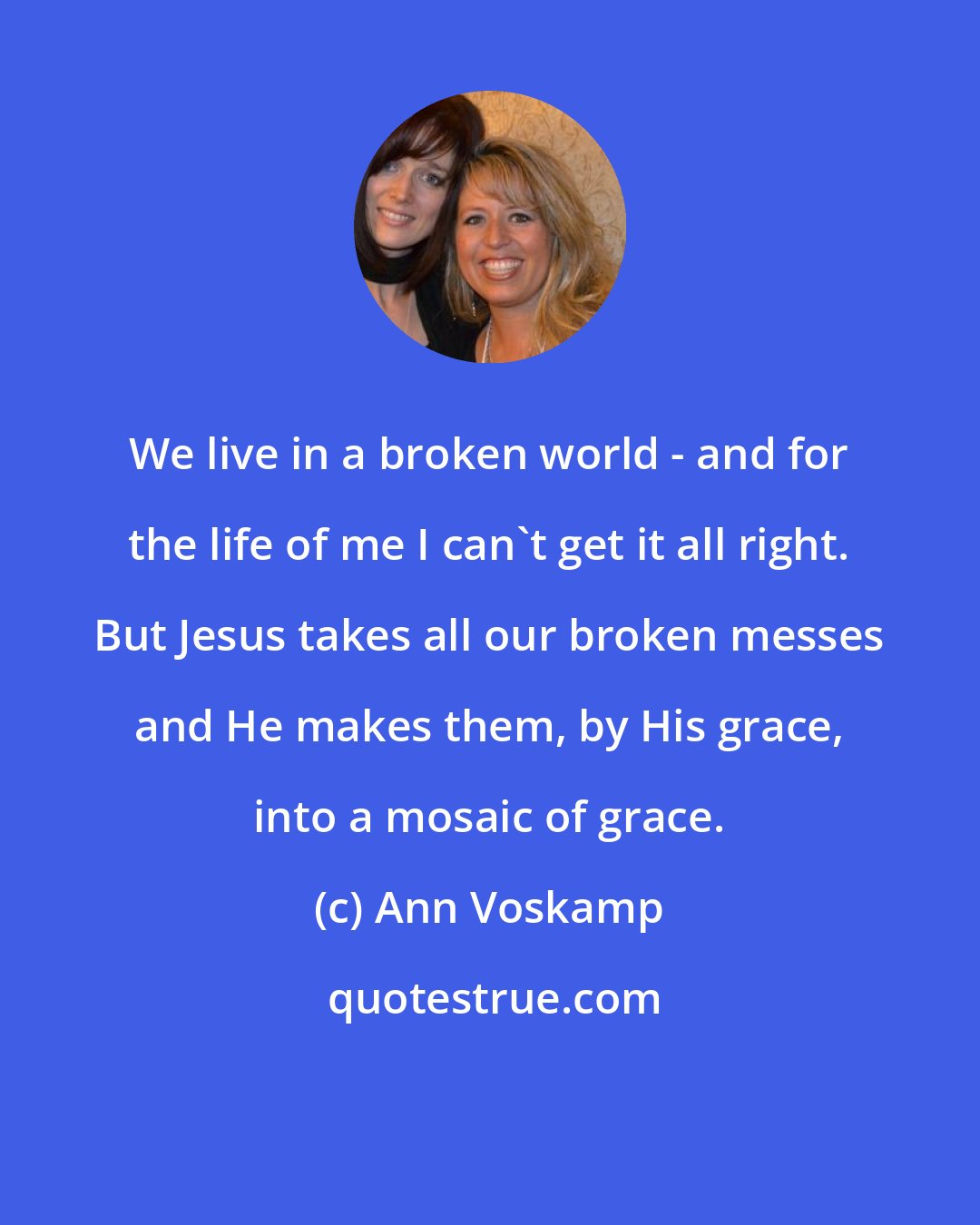 Ann Voskamp: We live in a broken world - and for the life of me I can't get it all right. But Jesus takes all our broken messes and He makes them, by His grace, into a mosaic of grace.