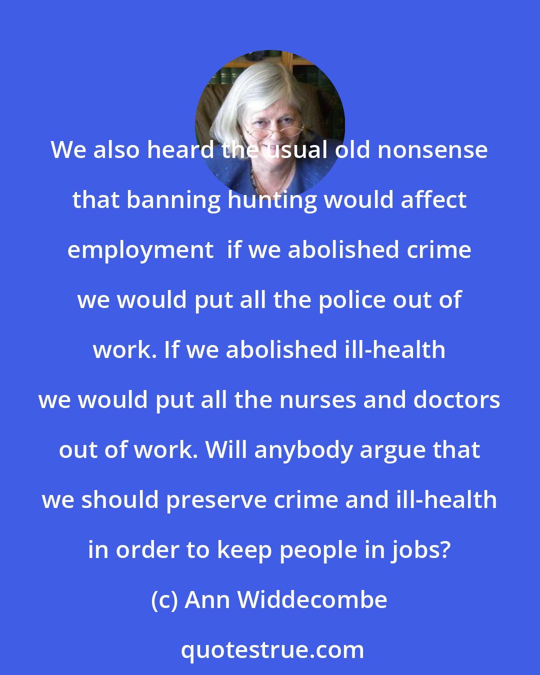 Ann Widdecombe: We also heard the usual old nonsense that banning hunting would affect employment  if we abolished crime we would put all the police out of work. If we abolished ill-health we would put all the nurses and doctors out of work. Will anybody argue that we should preserve crime and ill-health in order to keep people in jobs?