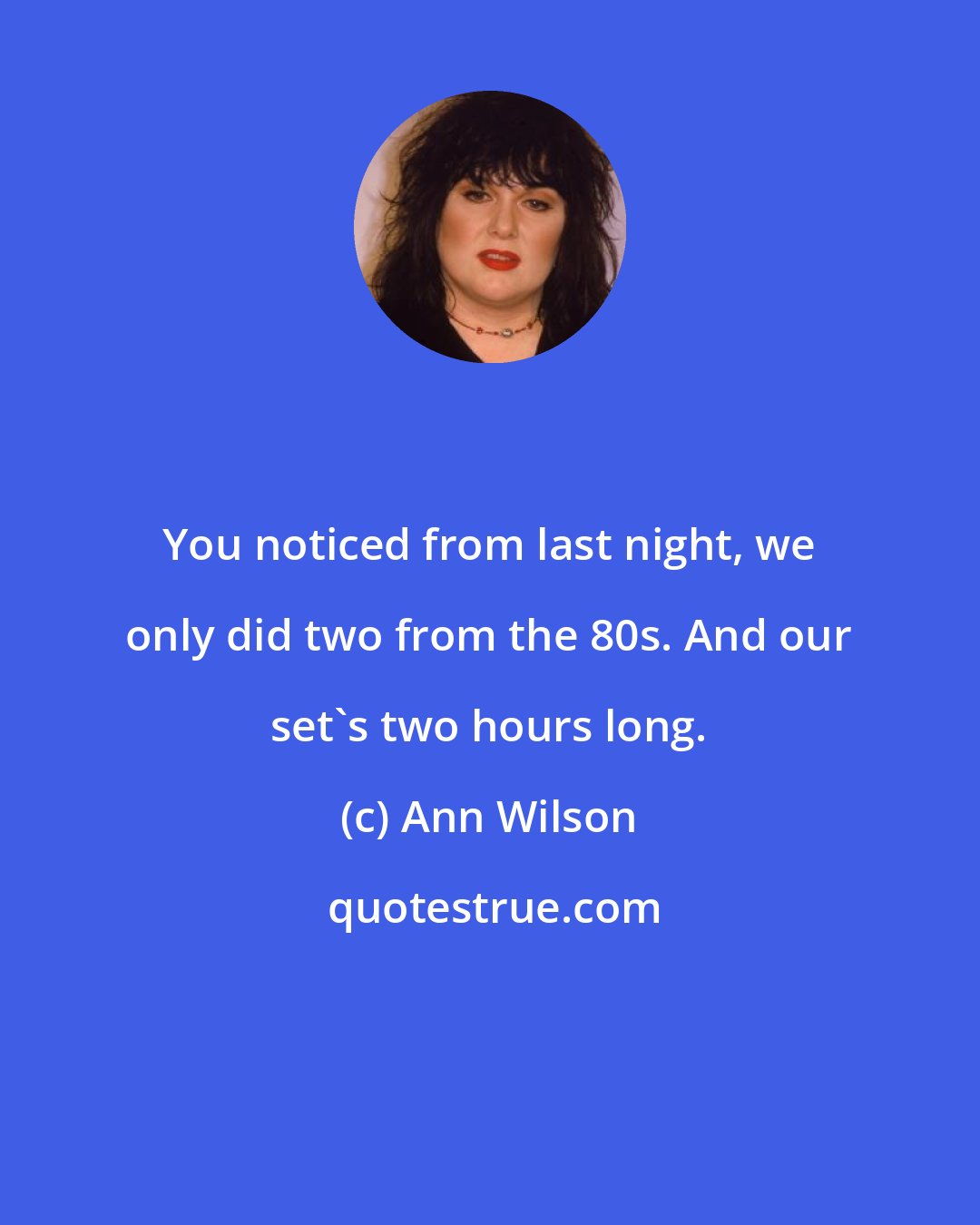 Ann Wilson: You noticed from last night, we only did two from the 80s. And our set's two hours long.