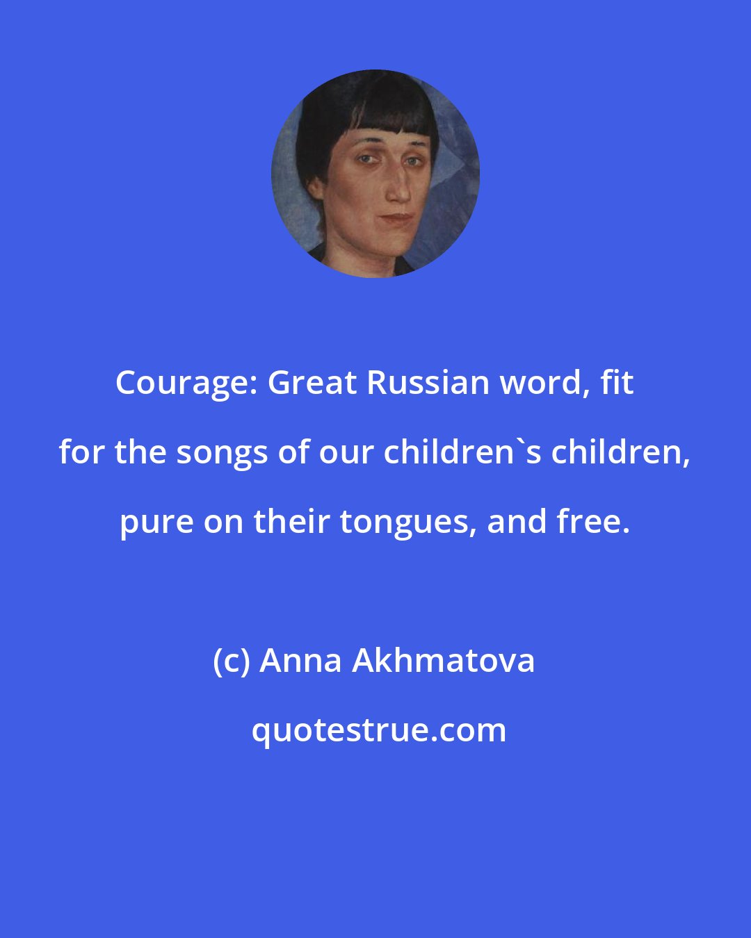 Anna Akhmatova: Courage: Great Russian word, fit for the songs of our children's children, pure on their tongues, and free.