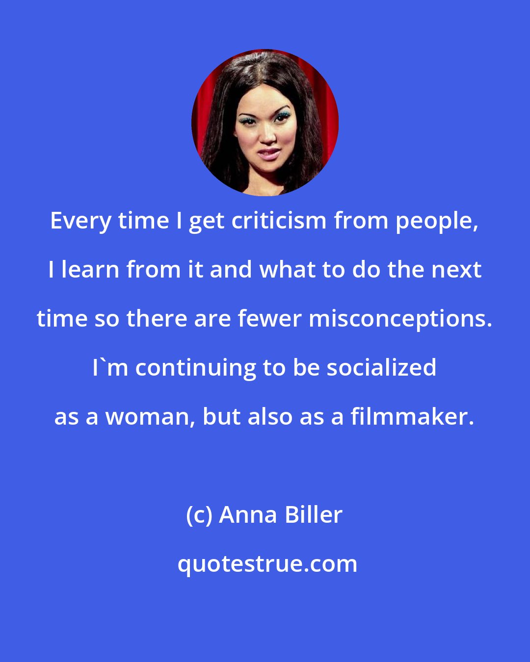 Anna Biller: Every time I get criticism from people, I learn from it and what to do the next time so there are fewer misconceptions. I'm continuing to be socialized as a woman, but also as a filmmaker.